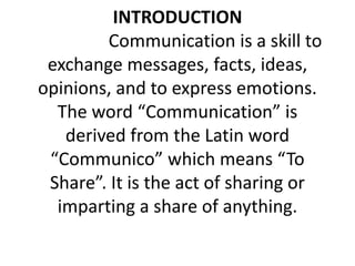 INTRODUCTION
Communication is a skill to
exchange messages, facts, ideas,
opinions, and to express emotions.
The word “Communication” is
derived from the Latin word
“Communico” which means “To
Share”. It is the act of sharing or
imparting a share of anything.
 