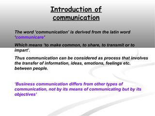 Introduction of
                  communication
The word ‘communication’ is derived from the latin word
‘communicare’
Which means ‘to make common, to share, to transmit or to
impart’.
Thus communication can be considered as process that involves
the transfer of information, ideas, emotions, feelings etc.
between people.


‘Business communication differs from other types of
communication, not by its means of communicating but by its
objectives’
 
