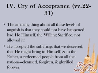 IV. Cry of Acceptance (vv.2231)
• The amazing thing about all these levels of
anguish is that they could not have happened
had He Himself, the Willing Sacrifice, not
allowed it!
• He accepted the sufferings that we deserved,
that He might bring to Himself, & to the
Father, a redeemed people from all the
nations—cleansed, forgiven, & glorified
forever.

 