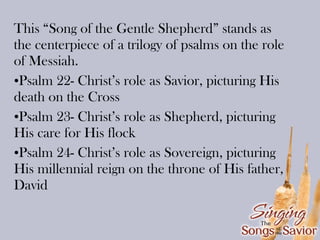 This “Song of the Gentle Shepherd” stands as
the centerpiece of a trilogy of psalms on the role
of Messiah.
•Psalm 22- Christ’s role as Savior, picturing His
death on the Cross
•Psalm 23- Christ’s role as Shepherd, picturing
His care for His flock
•Psalm 24- Christ’s role as Sovereign, picturing
His millennial reign on the throne of His father,
David

 