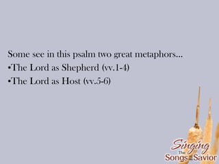 Some see in this psalm two great metaphors...
•The Lord as Shepherd (vv.1-4)
•The Lord as Host (vv.5-6)

 