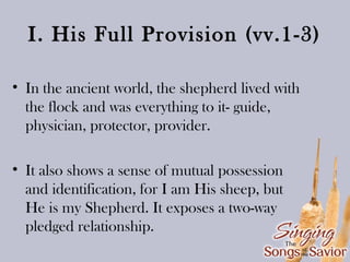 I. His Full Provision (vv.1-3)
• In the ancient world, the shepherd lived with
the flock and was everything to it- guide,
physician, protector, provider.
• It also shows a sense of mutual possession
and identification, for I am His sheep, but
He is my Shepherd. It exposes a two-way
pledged relationship.

 