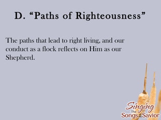 D. “Paths of Righteousness”
The paths that lead to right living, and our
conduct as a flock reflects on Him as our
Shepherd.

 