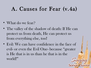 A. Causes for Fear (v.4a)
• What do we fear?
• The valley of the shadow of death: If He can
protect us from death, He can protect us
from everything else, too!
• Evil: We can have confidence in the face of
evil- or even the Evil One- because “greater
is He that is in us than he that is in the
world!”

 