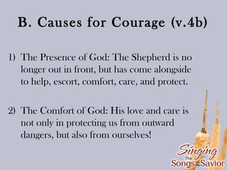 B. Causes for Courage (v.4b)
1) The Presence of God: The Shepherd is no
longer out in front, but has come alongside
to help, escort, comfort, care, and protect.
2) The Comfort of God: His love and care is
not only in protecting us from outward
dangers, but also from ourselves!

 