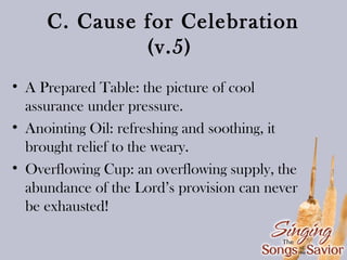 C. Cause for Celebration
(v.5)
• A Prepared Table: the picture of cool
assurance under pressure.
• Anointing Oil: refreshing and soothing, it
brought relief to the weary.
• Overflowing Cup: an overflowing supply, the
abundance of the Lord’s provision can never
be exhausted!

 