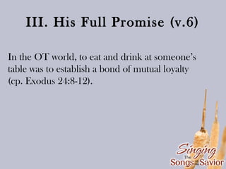 III. His Full Promise (v.6)
In the OT world, to eat and drink at someone’s
table was to establish a bond of mutual loyalty
(cp. Exodus 24:8-12).

 