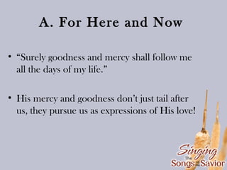 A. For Here and Now
• “Surely goodness and mercy shall follow me
all the days of my life.”
• His mercy and goodness don’t just tail after
us, they pursue us as expressions of His love!

 