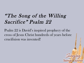 “The Song of the Willing
Sacrifice” Psalm 22
Psalm 22 is David’s inspired prophecy of the
cross of Jesus Christ hundreds of years before
crucifixion was invented!

 