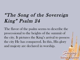 “The Song of the Sovereign
King” Psalm 24
The flavor of the psalm seems to describe the
processional to the heights of the summit of
the city. It pictures the King’s arrival to possess
the city He has conquered. In this, His glory
and majesty are declared in worship.

 