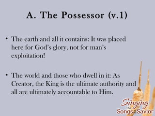 A. The Possessor (v.1)
• The earth and all it contains: It was placed
here for God’s glory, not for man’s
exploitation!
• The world and those who dwell in it: As
Creator, the King is the ultimate authority and
all are ultimately accountable to Him.

 