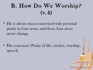 B. How Do We Worship?
(v.4)
• He is always most concerned with personal
purity in four areas, and those four areas
never change.
• His concerns? Purity of life, motive, worship,
speech

 