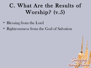 C. What Are the Results of
Worship? (v.5)
• Blessing from the Lord
• Righteousness from the God of Salvation

 