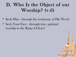 D. Who Is the Object of our
Worship? (v.6)
• Seek Him - through the testimony of His Word
• Seek Your Face - through true, spiritual
worship to the King of Glory!

 