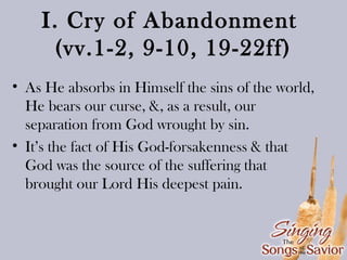 I. Cry of Abandonment
(vv.1-2, 9-10, 19-22ff)
• As He absorbs in Himself the sins of the world,
He bears our curse, &, as a result, our
separation from God wrought by sin.
• It’s the fact of His God-forsakenness & that
God was the source of the suffering that
brought our Lord His deepest pain.

 