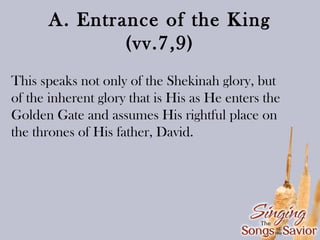 A. Entrance of the King
(vv.7,9)
This speaks not only of the Shekinah glory, but
of the inherent glory that is His as He enters the
Golden Gate and assumes His rightful place on
the thrones of His father, David.

 