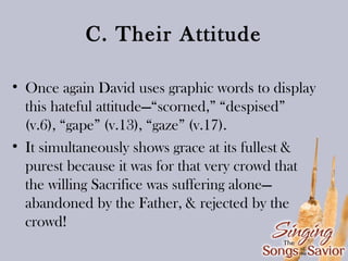 C. Their Attitude
• Once again David uses graphic words to display
this hateful attitude—“scorned,” “despised”
(v.6), “gape” (v.13), “gaze” (v.17).
• It simultaneously shows grace at its fullest &
purest because it was for that very crowd that
the willing Sacrifice was suffering alone—
abandoned by the Father, & rejected by the
crowd!

 