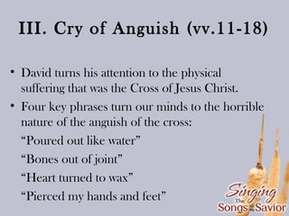 III. Cry of Anguish (vv.11-18)
• David turns his attention to the physical
suffering that was the Cross of Jesus Christ.
• Four key phrases turn our minds to the horrible
nature of the anguish of the cross:
“Poured out like water”
“Bones out of joint”
“Heart turned to wax”
“Pierced my hands and feet”

 