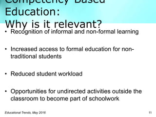 Competency-Based
Education:
Why is it relevant?
Educational Trends, May 2016 11
• Recognition of informal and non-formal learning
• Increased access to formal education for non-
traditional students
• Reduced student workload
• Opportunities for undirected activities outside the
classroom to become part of schoolwork
 