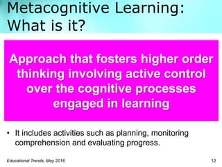 Metacognitive Learning:
What is it?
Educational Trends, May 2016 12
• It includes activities such as planning, monitoring
comprehension and evaluating progress.
Approach that fosters higher order
thinking involving active control
over the cognitive processes
engaged in learning
 