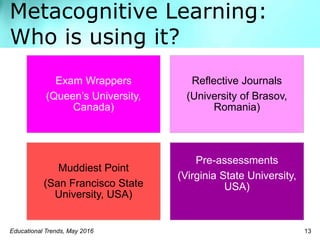 Metacognitive Learning:
Who is using it?
Educational Trends, May 2016 13
Exam Wrappers
(Queen’s University,
Canada)
Reflective Journals
(University of Brasov,
Romania)
Muddiest Point
(San Francisco State
University, USA)
Pre-assessments
(Virginia State University,
USA)
 