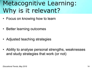Metacognitive Learning:
Why is it relevant?
Educational Trends, May 2016 14
• Focus on knowing how to learn
• Better learning outcomes
• Adjusted teaching strategies
• Ability to analyse personal strengths, weaknesses
and study strategies that work (or not)
 
