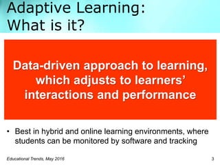 Adaptive Learning:
What is it?
Educational Trends, May 2016 3
• Best in hybrid and online learning environments, where
students can be monitored by software and tracking
Data-driven approach to learning,
which adjusts to learners’
interactions and performance
 