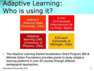 Adaptive Learning:
Who is using it?
• The Adaptive Learning Market Acceleration Grant Program (Bill &
Melinda Gates Foundation) provides grants to study adaptive
learning platforms in over 20 courses through different
pedagogical approaches.
Educational Trends, May 2016 4
eAdvisor
(Arizona State
University, USA)
iLime
(Universidad
Internacional de
La Rioja, Spain)
Adaptive
learning LMS
(University of
Phoenix, USA)
E2Coach
(University of
Michigan, USA)
 