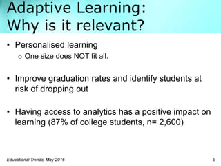 Adaptive Learning:
Why is it relevant?
• Personalised learning
o One size does NOT fit all.
• Improve graduation rates and identify students at
risk of dropping out
• Having access to analytics has a positive impact on
learning (87% of college students, n= 2,600)
Educational Trends, May 2016 5
 