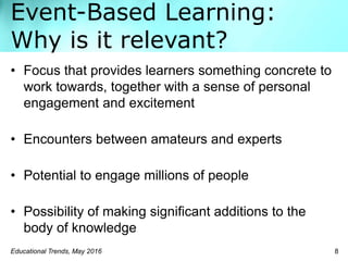 Event-Based Learning:
Why is it relevant?
Educational Trends, May 2016 8
• Focus that provides learners something concrete to
work towards, together with a sense of personal
engagement and excitement
• Encounters between amateurs and experts
• Potential to engage millions of people
• Possibility of making signiﬁcant additions to the
body of knowledge
 