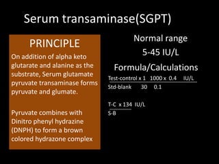 Serum transaminase(SGPT)
                                         Normal range
     PRINCIPLE
On addition of alpha keto
                                          5-45 IU/L
glutarate and alanine as the     Formula/Calculations
substrate, Serum glutamate
                               Test-control x 1 1000 x 0.4   IU/L
pyruvate transaminase forms
                               Std-blank     30 0.1
pyruvate and glumate.
                               T-C x 134 IU/L
Pyruvate combines with         S-B
Dinitro phenyl hydrazine
(DNPH) to form a brown
colored hydrazone complex
 