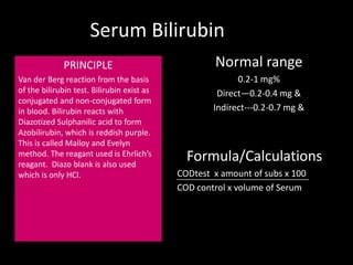Serum Bilirubin
             PRINCIPLE                              Normal range
Van der Berg reaction from the basis                      0.2-1 mg%
of the bilirubin test. Bilirubin exist as            Direct—0.2-0.4 mg &
conjugated and non-conjugated form
in blood. Bilirubin reacts with                     Indirect---0.2-0.7 mg &
Diazotized Sulphanilic acid to form
Azobilirubin, which is reddish purple.
This is called Malloy and Evelyn
method. The reagant used is Ehrlich’s
reagant. Diazo blank is also used
                                              Formula/Calculations
which is only HCl.                          CODtest x amount of subs x 100
                                            COD control x volume of Serum
 