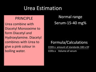 Urea Estimation
      PRINCIPLE                  Normal range
Urea combine with              Serum-15-40 mg%
Diacetyl Monooxime to
form Diacetyl and
Hydroxylamine. Diacetyl
combines with Urea to       Formula/Calculations
give a pink colour in     CODt x amount of standardx 100 x DF
boiling water.            CODs x Volume of serum
 