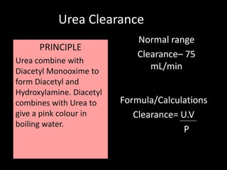 Urea Clearance
     PRINCIPLE                Normal range
      PRINCIPLE
                              Clearance– 75
Urea combine with
Diacetyl Monooxime to
                                 mL/min
form Diacetyl and
Hydroxylamine. Diacetyl
combines with Urea to     Formula/Calculations
give a pink colour in        Clearance= U.V
boiling water.
                                         P
 