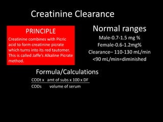 Creatinine Clearance
          PRINCIPLE                           Normal ranges
Creatinine combines with Picric                   Male-0.7-1.5 mg %
acid to form creatinine picrate                  Female-0.6-1.2mg%
which turns into its red tautomer.           Clearance– 110-130 mL/min
This is called Jaffe’s Alkaline Picrate
method.                                        <90 mL/min=diminished

                Formula/Calculations
             CODt x amt of subs x 100 x DF
             CODs    volume of serum
 