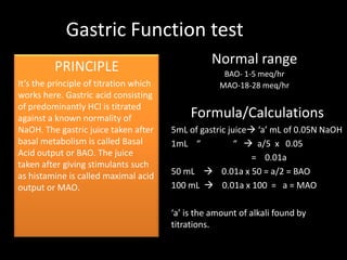 Gastric Function test
         PRINCIPLE                                Normal range
                                                     BAO- 1-5 meq/hr
It’s the principle of titration which               MAO-18-28 meq/hr
works here. Gastric acid consisting
of predominantly HCl is titrated
against a known normality of                 Formula/Calculations
NaOH. The gastric juice taken after     5mL of gastric juice ‘a’ mL of 0.05N NaOH
basal metabolism is called Basal        1mL “            “  a/5 x 0.05
Acid output or BAO. The juice                                = 0.01a
taken after giving stimulants such
as histamine is called maximal acid     50 mL  0.01a x 50 = a/2 = BAO
output or MAO.                          100 mL  0.01a x 100 = a = MAO

                                        ‘a’ is the amount of alkali found by
                                        titrations.
 