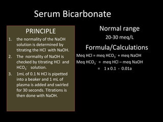 Serum Bicarbonate
          PRINCIPLE                            Normal range
1.   the normality of the NaOH                    20-30 meq/L
     solution is determined by
     titrating the HCl with NaOH.        Formula/Calculations
2.   The normality of NaOH is        Meq HCl = meq HCO3- + meq NaOH
     checked by titrating HCl and    Meq HCO3- = meq HCl – meq NaOH
     HCO3- solution.                           = 1 x 0.1 - 0.01a
3.   1mL of 0.1 N HCl is pipetted
     into a beaker and 1 mL of
     plasma is added and swirled
     for 30 seconds. Titrations is
     then done with NaOH.
 