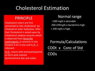 Cholesterol Estimation
         PRINCIPLE                          Normal range
                                       <200 mg% is desirable
Cholesterol esters are first
converted to free cholesterol by      200-239mg% is borderline high.
Cholesterol ester hydrolase. After    > 240 mg% is high.
that Cholesterol is acted upon by
Cholesterol oxidase enzyme which
is obtained from Nocardia
erythrolpolis. It converts it into    Formula/Calculations
Cholest-4-en-3-one and H2O2 is
released.                            CODt x Conc of Std
H2O2 reacts with aminoantipyrene
to form pink colored                 CODs
Quinoneimine dye and water.
 