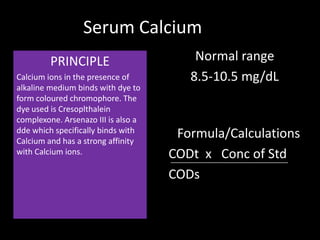 Serum Calcium
         PRINCIPLE                       Normal range
Calcium ions in the presence of         8.5-10.5 mg/dL
alkaline medium binds with dye to
form coloured chromophore. The
dye used is Cresoplthalein
complexone. Arsenazo III is also a
dde which specifically binds with
Calcium and has a strong affinity
                                      Formula/Calculations
with Calcium ions.                   CODt x Conc of Std
                                     CODs
 