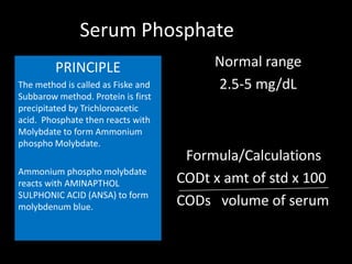 Serum Phosphate
         PRINCIPLE                       Normal range
The method is called as Fiske and        2.5-5 mg/dL
Subbarow method. Protein is first
precipitated by Trichloroacetic
acid. Phosphate then reacts with
Molybdate to form Ammonium
phospho Molybdate.
                                     Formula/Calculations
Ammonium phospho molybdate
reacts with AMINAPTHOL              CODt x amt of std x 100
SULPHONIC ACID (ANSA) to form
molybdenum blue.                    CODs volume of serum
 
