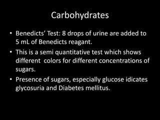 Carbohydrates
• Benedicts’ Test: 8 drops of urine are added to
  5 mL of Benedicts reagant.
• This is a semi quantitative test which shows
  different colors for different concentrations of
  sugars.
• Presence of sugars, especially glucose idicates
  glycosuria and Diabetes mellitus.
 