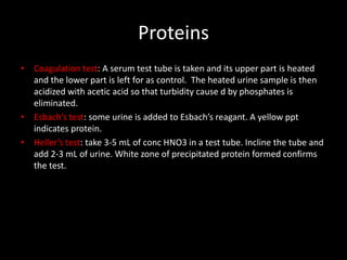 Proteins
• Coagulation test: A serum test tube is taken and its upper part is heated
  and the lower part is left for as control. The heated urine sample is then
  acidized with acetic acid so that turbidity cause d by phosphates is
  eliminated.
• Esbach’s test: some urine is added to Esbach’s reagant. A yellow ppt
  indicates protein.
• Heller’s test: take 3-5 mL of conc HNO3 in a test tube. Incline the tube and
  add 2-3 mL of urine. White zone of precipitated protein formed confirms
  the test.
 