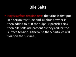 Bile Salts
• Hay’s surface tension test: the urine is first put
  in a serum test tube and sulphur powder is
  then added to it. If the sulphur particles sink
  then bile salts are present as they reduce the
  surface tension. Otherwise the S particles will
  float on the surface.
 