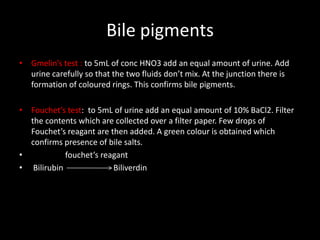Bile pigments
• Gmelin’s test : to 5mL of conc HNO3 add an equal amount of urine. Add
  urine carefully so that the two fluids don’t mix. At the junction there is
  formation of coloured rings. This confirms bile pigments.

• Fouchet’s test: to 5mL of urine add an equal amount of 10% BaCl2. Filter
  the contents which are collected over a filter paper. Few drops of
  Fouchet’s reagant are then added. A green colour is obtained which
  confirms presence of bile salts.
•           fouchet’s reagant
• Bilirubin              Biliverdin
 