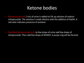 Ketone bodies
• Nitroprusside test: 2 mL of urine is added to 5% aq solution of sodium
  nitroprusside. The solution is made alkaline with the addition of NaOH. A
  red color indicates presence of acetone.



• Modified Nitroprusside test: to few drops of urine add few drops of
  nitroprusside. Then add few drops of NH4OH. A purpe ring will be formed.
 