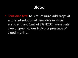 Blood
• Benzidine test: to 3 mL of urine add drops of
  saturated solution of benzidine in glacial
  acetic acid and 1mL of 3% H2O2. immediate
  blue or green colour indicates presence of
  blood in urine.
 