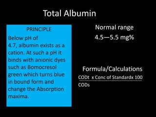 Total Albumin
        PRINCIPLE                 Normal range
Below pH of                       4.5—5.5 mg%
4.7, albumin exists as a
cation. At such a pH it
binds with anionic dyes
such as Bomocresol          Formula/Calculations
green which turns blue     CODt x Conc of Standardx 100
in bound form and          CODs
change the Absorption
maxima.
 