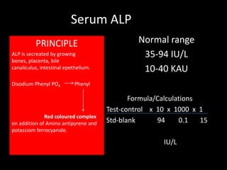 Serum ALP
          PRINCIPLE                            Normal range
ALP is secreated by growing                     35-94 IU/L
bones, placenta, bile
canaliculus, intestinal epethelium.             10-40 KAU
Disodium Phenyl PO4         Phenyl

                                             Formula/Calculations
                                      Test-control x 10 x 1000 x 1
              Red coloured complex
on addition of Amino antipyrene and   Std-blank      94     0.1   15
potassiom ferrocyanide.

                                                       IU/L
 