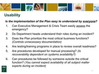 Usability
Is the implementation of the Plan easy to understand by everyone?
1.   Can Executive Management & Crisis Team easily assess the
     emergency?
2.   Do Department heads understand their roles during an incident?
3.   Does the Plan prioritize the most critical business functions?
     (Controls unnecessary documentation)
4.   Are testing/training programs in place to review overall readiness?
5.   Are procedures developed for manual processing? (Is
     recoverability dependent on systems availability?)
6.   Can procedures be followed by someone outside the critical
     function? (You cannot expect availability of all subject matter
     experts during an incident)
                                                                       11
 