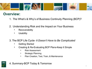 Overview:
   1. The What’s & Why’s of Business Continuity Planning (BCP)?

   2. Understanding Risk and the Impact on Your Business
      •   Recoverability
      •   Usability


   3. The BCP Life Cycle- It Doesn’t Have to Be Complicated
      •   Getting Started
      •   Creating & Re-Evaluating BCP Plans-Keep It Simple
            •   Risk Assessment
            •   Strategic Planning
            •   Plan Creation, Test, Train, & Maintenance


   4. Summary-BCP Today & Tomorrow
                                                                  2
 